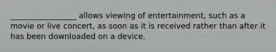 _________________ allows viewing of entertainment, such as a movie or live concert, as soon as it is received rather than after it has been downloaded on a device.