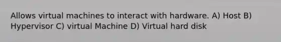 Allows virtual machines to interact with hardware. A) Host B) Hypervisor C) virtual Machine D) Virtual hard disk