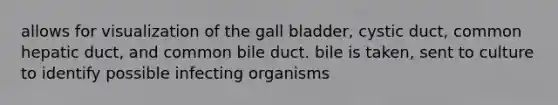 allows for visualization of the gall bladder, cystic duct, common hepatic duct, and common bile duct. bile is taken, sent to culture to identify possible infecting organisms