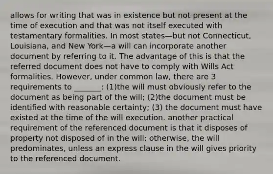 allows for writing that was in existence but not present at the time of execution and that was not itself executed with testamentary formalities. In most states—but not Connecticut, Louisiana, and New York—a will can incorporate another document by referring to it. The advantage of this is that the referred document does not have to comply with Wills Act formalities. However, under common law, there are 3 requirements to _______: (1)the will must obviously refer to the document as being part of the will; (2)the document must be identified with reasonable certainty; (3) the document must have existed at the time of the will execution. another practical requirement of the referenced document is that it disposes of property not disposed of in the will; otherwise, the will predominates, unless an express clause in the will gives priority to the referenced document.