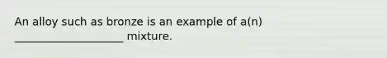 An alloy such as bronze is an example of a(n) ____________________ mixture.