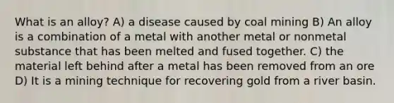 What is an alloy? A) a disease caused by coal mining B) An alloy is a combination of a metal with another metal or nonmetal substance that has been melted and fused together. C) the material left behind after a metal has been removed from an ore D) It is a mining technique for recovering gold from a river basin.