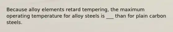 Because alloy elements retard tempering, the maximum operating temperature for alloy steels is ___ than for plain carbon steels.