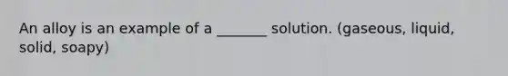 An alloy is an example of a _______ solution. (gaseous, liquid, solid, soapy)