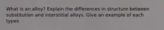 What is an alloy? Explain the differences in structure between substitution and interstitial alloys. Give an example of each types