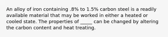 An alloy of iron containing .8% to 1.5% carbon steel is a readily available material that may be worked in either a heated or cooled state. The properties of _____ can be changed by altering the carbon content and heat treating.