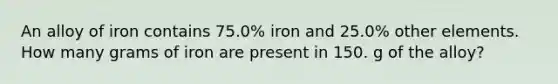 An alloy of iron contains 75.0% iron and 25.0% other elements. How many grams of iron are present in 150. g of the alloy?