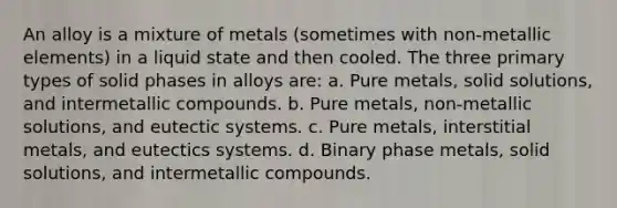 An alloy is a mixture of metals (sometimes with non-metallic elements) in a liquid state and then cooled. The three primary types of solid phases in alloys are: a. Pure metals, solid solutions, and intermetallic compounds. b. Pure metals, non-metallic solutions, and eutectic systems. c. Pure metals, interstitial metals, and eutectics systems. d. Binary phase metals, solid solutions, and intermetallic compounds.