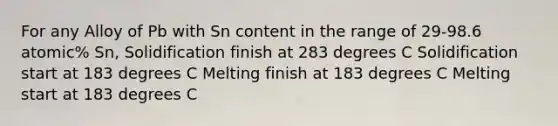 For any Alloy of Pb with Sn content in the range of 29-98.6 atomic% Sn, Solidification finish at 283 degrees C Solidification start at 183 degrees C Melting finish at 183 degrees C Melting start at 183 degrees C