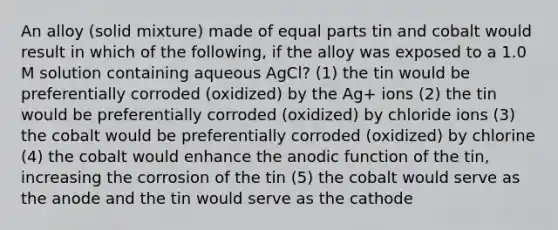 An alloy (solid mixture) made of equal parts tin and cobalt would result in which of the following, if the alloy was exposed to a 1.0 M solution containing aqueous AgCl? (1) the tin would be preferentially corroded (oxidized) by the Ag+ ions (2) the tin would be preferentially corroded (oxidized) by chloride ions (3) the cobalt would be preferentially corroded (oxidized) by chlorine (4) the cobalt would enhance the anodic function of the tin, increasing the corrosion of the tin (5) the cobalt would serve as the anode and the tin would serve as the cathode