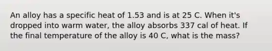 An alloy has a specific heat of 1.53 and is at 25 C. When it's dropped into warm water, the alloy absorbs 337 cal of heat. If the final temperature of the alloy is 40 C, what is the mass?