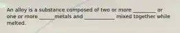 An alloy is a substance composed of two or more _________ or one or more ______metals and ____________ mixed together while melted.