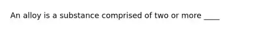 An alloy is a substance comprised of two or more ____