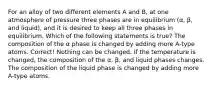 For an alloy of two different elements A and B, at one atmosphere of pressure three phases are in equilibrium (α, β, and liquid), and it is desired to keep all three phases in equilibrium. Which of the following statements is true? The composition of the α phase is changed by adding more A-type atoms. Correct! Nothing can be changed. If the temperature is changed, the composition of the α, β, and liquid phases changes. The composition of the liquid phase is changed by adding more A-type atoms.