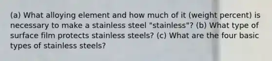 (a) What alloying element and how much of it (weight percent) is necessary to make a stainless steel "stainless"? (b) What type of surface film protects stainless steels? (c) What are the four basic types of stainless steels?