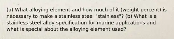 (a) What alloying element and how much of it (weight percent) is necessary to make a stainless steel "stainless"? (b) What is a stainless steel alloy specification for marine applications and what is special about the alloying element used?