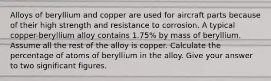 Alloys of beryllium and copper are used for aircraft parts because of their high strength and resistance to corrosion. A typical copper-beryllium alloy contains 1.75% by mass of beryllium. Assume all the rest of the alloy is copper. Calculate the percentage of atoms of beryllium in the alloy. Give your answer to two significant figures.