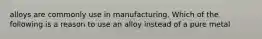 alloys are commonly use in manufacturing. Which of the following is a reason to use an alloy instead of a pure metal