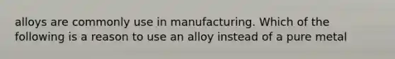 alloys are commonly use in manufacturing. Which of the following is a reason to use an alloy instead of a pure metal