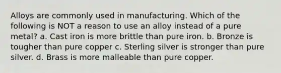 Alloys are commonly used in manufacturing. Which of the following is NOT a reason to use an alloy instead of a pure metal? a. Cast iron is more brittle than pure iron. b. Bronze is tougher than pure copper c. Sterling silver is stronger than pure silver. d. Brass is more malleable than pure copper.