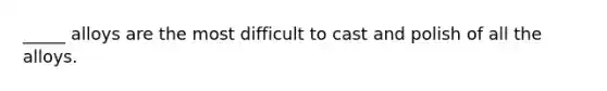 _____ alloys are the most difficult to cast and polish of all the alloys.