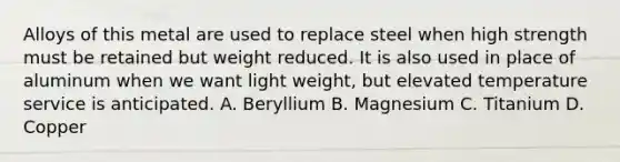 Alloys of this metal are used to replace steel when high strength must be retained but weight reduced. It is also used in place of aluminum when we want light weight, but elevated temperature service is anticipated. A. Beryllium B. Magnesium C. Titanium D. Copper