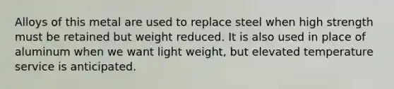 Alloys of this metal are used to replace steel when high strength must be retained but weight reduced. It is also used in place of aluminum when we want light weight, but elevated temperature service is anticipated.