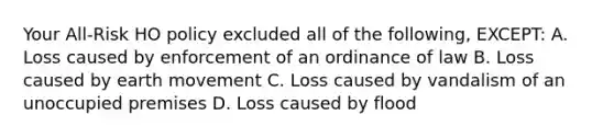 Your All-Risk HO policy excluded all of the following, EXCEPT: A. Loss caused by enforcement of an ordinance of law B. Loss caused by earth movement C. Loss caused by vandalism of an unoccupied premises D. Loss caused by flood