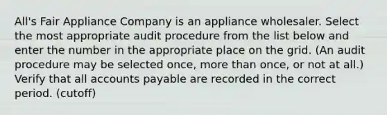 All's Fair Appliance Company is an appliance wholesaler. Select the most appropriate audit procedure from the list below and enter the number in the appropriate place on the grid. (An audit procedure may be selected once, more than once, or not at all.) Verify that all accounts payable are recorded in the correct period. (cutoff)