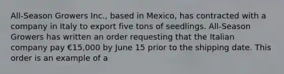 All-Season Growers Inc., based in Mexico, has contracted with a company in Italy to export five tons of seedlings. All-Season Growers has written an order requesting that the Italian company pay €15,000 by June 15 prior to the shipping date. This order is an example of a