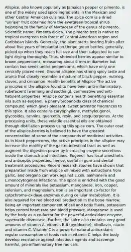 Allspice, also known popularly as Jamaican pepper or pimento, is one of the widely used spice ingredients in the Mexican and other Central American cuisines. The spice corn is a dried "unripe" fruit obtained from the evergreen tropical shrub belonging to the family of Myrtaceae of the genus of pimento. Scientific name: Pimenta dioica. The pimento tree is native to tropical evergreen rain forest of Central American region and Caribbean islands. Generally, the plant starts bearing fruits after about five years of implantation.Unripe green berries, generally, picked up when they reach full size and then subjected to sun light drying thoroughly. Thus, shriveled berries appear similar to brown peppercorns, measuring about 6 mm in diameter but contain two seeds unlike peppercorns, which have only one centrally placed seed. Ground allspice has strong spicy taste and aroma that closely resemble a mixture of black-pepper, nutmeg, cloves, and cinnamon. Health benefits of Allspice The active principles in the allspice found to have been anti-inflammatory, rubefacient (warming and soothing), carminative and anti-flatulent properties. Allspice contains health benefiting essential oils such as eugenol, a phenylpropanoids class of chemical compound, which gives pleasant, sweet aromatic fragrances to this spice. It also contains caryophyllene, methyleugenol, glycosides, tannins, quercetin, resin, and sesquiterpenes. At the processing units, these volatile essential oils are obtained through distillation process using this spice corn. The outer coat of the allspice-berries is believed to have the greatest concentration of some of the compounds of medicinal activities. As in black peppercorns, the active principles in the allspice may increase the motility of the gastro-intestinal tract as well as augment the digestion power by increasing enzyme secretions inside <a href='https://www.questionai.com/knowledge/kLccSGjkt8-the-stomach' class='anchor-knowledge'>the stomach</a> and intestines. Eugenol, has local anesthetic and antiseptic properties, hence; useful in gum and dental treatment procedures. Recent research studies have shown that preparation made from allspice oil mixed with extractions from garlic, and oregano can work against E.coli, Salmonella and L.monocytogenes infections. The spice is enriched with the good amount of minerals like potassium, manganese, iron, copper, selenium, and magnesium. Iron is an important co-factor for cytochrome-oxidase enzymes during cellular metabolism. It is also required for red blood cell production in the bone marrow. Being an important component of cell and body fluids, potassium helps control heart rate and <a href='https://www.questionai.com/knowledge/kD0HacyPBr-blood-pressure' class='anchor-knowledge'>blood pressure</a>. Manganese is used by the body as a co-factor for the powerful antioxidant enzyme, superoxide dismutase. Further, the spice also contains very good amounts of vitamin A, vitamin B-6 (pyridoxine), riboflavin, niacin and vitamin-C. Vitamin C is a powerful natural antioxidant; regular consumption of foods rich in vitamin C helps the body develop resistance against infectious agents and scavenge harmful, pro-inflammatory free radicals.