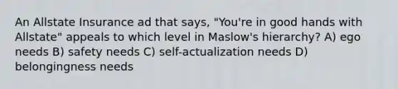 An Allstate Insurance ad that says, "You're in good hands with Allstate" appeals to which level in Maslow's hierarchy? A) ego needs B) safety needs C) self-actualization needs D) belongingness needs