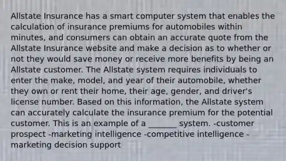 Allstate Insurance has a smart computer system that enables the calculation of insurance premiums for automobiles within minutes, and consumers can obtain an accurate quote from the Allstate Insurance website and make a decision as to whether or not they would save money or receive more benefits by being an Allstate customer. The Allstate system requires individuals to enter the make, model, and year of their automobile, whether they own or rent their home, their age, gender, and driver's license number. Based on this information, the Allstate system can accurately calculate the insurance premium for the potential customer. This is an example of a _______ system. -customer prospect -marketing intelligence -competitive intelligence -marketing decision support