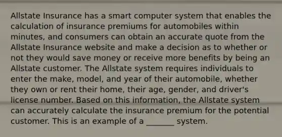 Allstate Insurance has a smart computer system that enables the calculation of insurance premiums for automobiles within minutes, and consumers can obtain an accurate quote from the Allstate Insurance website and make a decision as to whether or not they would save money or receive more benefits by being an Allstate customer. The Allstate system requires individuals to enter the make, model, and year of their automobile, whether they own or rent their home, their age, gender, and driver's license number. Based on this information, the Allstate system can accurately calculate the insurance premium for the potential customer. This is an example of a _______ system.