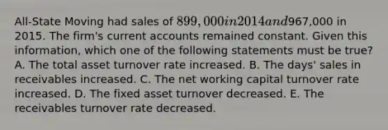 All-State Moving had sales of 899,000 in 2014 and967,000 in 2015. The firm's curren<a href='https://www.questionai.com/knowledge/k7x83BRk9p-t-accounts' class='anchor-knowledge'>t accounts</a> remained constant. Given this information, which one of the following statements must be true? A. The total asset turnover rate increased. B. The days' sales in receivables increased. C. The net working capital turnover rate increased. D. The fixed asset turnover decreased. E. The receivables turnover rate decreased.