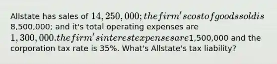 Allstate has sales of 14,250,000; the firm's cost of goods sold is8,500,000; and it's total operating expenses are 1,300,000. the firm's interest expenses are1,500,000 and the corporation tax rate is 35%. What's Allstate's tax liability?