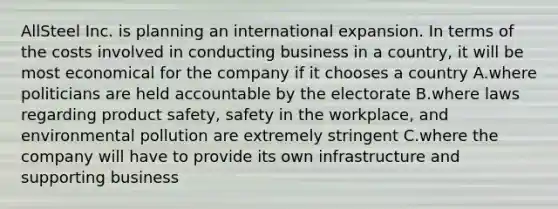 AllSteel Inc. is planning an international expansion. In terms of the costs involved in conducting business in a country, it will be most economical for the company if it chooses a country A.where politicians are held accountable by the electorate B.where laws regarding product safety, safety in the workplace, and environmental pollution are extremely stringent C.where the company will have to provide its own infrastructure and supporting business