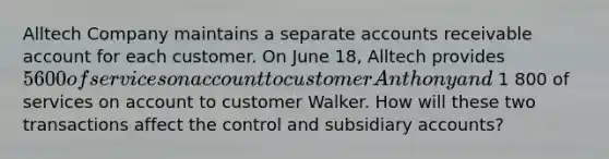 Alltech Company maintains a separate accounts receivable account for each customer. On June​ 18, Alltech provides 5600 of services on account to customer Anthony and 1 800 of services on account to customer Walker. How will these two transactions affect the control and subsidiary​ accounts?