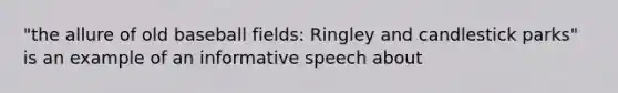 "the allure of old baseball fields: Ringley and candlestick parks" is an example of an informative speech about