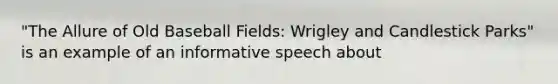 "The Allure of Old Baseball Fields: Wrigley and Candlestick Parks" is an example of an informative speech about