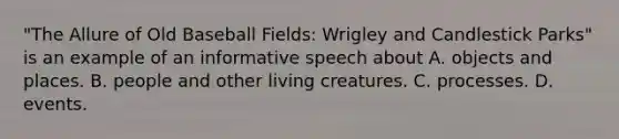 "The Allure of Old Baseball Fields: Wrigley and Candlestick Parks" is an example of an informative speech about A. objects and places. B. people and other living creatures. C. processes. D. events.