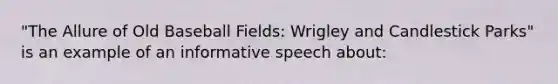 "The Allure of Old Baseball Fields: Wrigley and Candlestick Parks" is an example of an informative speech about: