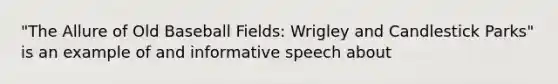 "The Allure of Old Baseball Fields: Wrigley and Candlestick Parks" is an example of and informative speech about