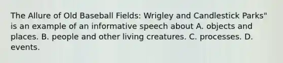 The Allure of Old Baseball Fields: Wrigley and Candlestick Parks" is an example of an informative speech about A. objects and places. B. people and other living creatures. C. processes. D. events.