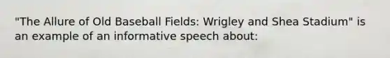 "The Allure of Old Baseball Fields: Wrigley and Shea Stadium" is an example of an informative speech about: