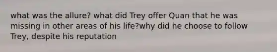 what was the allure? what did Trey offer Quan that he was missing in other areas of his life?why did he choose to follow Trey, despite his reputation