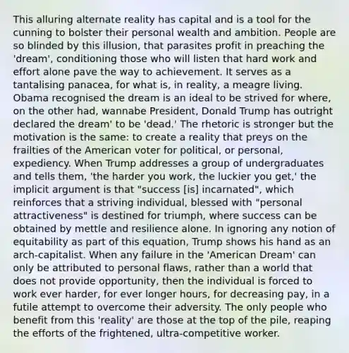 This alluring alternate reality has capital and is a tool for the cunning to bolster their personal wealth and ambition. People are so blinded by this illusion, that parasites profit in preaching the 'dream', conditioning those who will listen that hard work and effort alone pave the way to achievement. It serves as a tantalising panacea, for what is, in reality, a meagre living. Obama recognised the dream is an ideal to be strived for where, on the other had, wannabe President, Donald Trump has outright declared the dream' to be 'dead.' The rhetoric is stronger but the motivation is the same: to create a reality that preys on the frailties of the American voter for political, or personal, expediency. When Trump addresses a group of undergraduates and tells them, 'the harder you work, the luckier you get,' the implicit argument is that "success [is] incarnated", which reinforces that a striving individual, blessed with "personal attractiveness" is destined for triumph, where success can be obtained by mettle and resilience alone. In ignoring any notion of equitability as part of this equation, Trump shows his hand as an arch-capitalist. When any failure in the 'American Dream' can only be attributed to personal flaws, rather than a world that does not provide opportunity, then the individual is forced to work ever harder, for ever longer hours, for decreasing pay, in a futile attempt to overcome their adversity. The only people who benefit from this 'reality' are those at the top of the pile, reaping the efforts of the frightened, ultra-competitive worker.