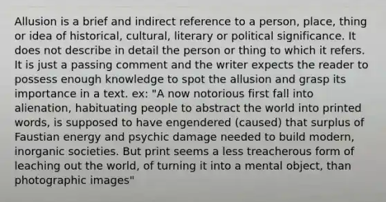 Allusion is a brief and indirect reference to a person, place, thing or idea of historical, cultural, literary or political significance. It does not describe in detail the person or thing to which it refers. It is just a passing comment and the writer expects the reader to possess enough knowledge to spot the allusion and grasp its importance in a text. ex: "A now notorious first fall into alienation, habituating people to abstract the world into printed words, is supposed to have engendered (caused) that surplus of Faustian energy and psychic damage needed to build modern, inorganic societies. But print seems a less treacherous form of leaching out the world, of turning it into a mental object, than photographic images"