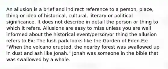 An allusion is a brief and indirect reference to a person, place, thing or idea of historical, cultural, literary or political significance. It does not describe in detail the person or thing to which it refers. Allusions are easy to miss unless you are well informed about the historical event/person/or thing the allusion refers to.Ex: The lush park looks like the Garden of Eden.Ex: "When the volcano erupted, the nearby forest was swallowed up in dust and ash like Jonah." Jonah was someone in the bible that was swallowed by a whale.