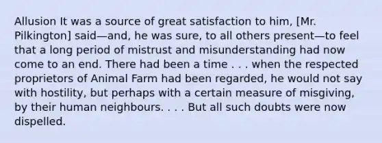 Allusion It was a source of great satisfaction to him, [Mr. Pilkington] said—and, he was sure, to all others present—to feel that a long period of mistrust and misunderstanding had now come to an end. There had been a time . . . when the respected proprietors of Animal Farm had been regarded, he would not say with hostility, but perhaps with a certain measure of misgiving, by their human neighbours. . . . But all such doubts were now dispelled.